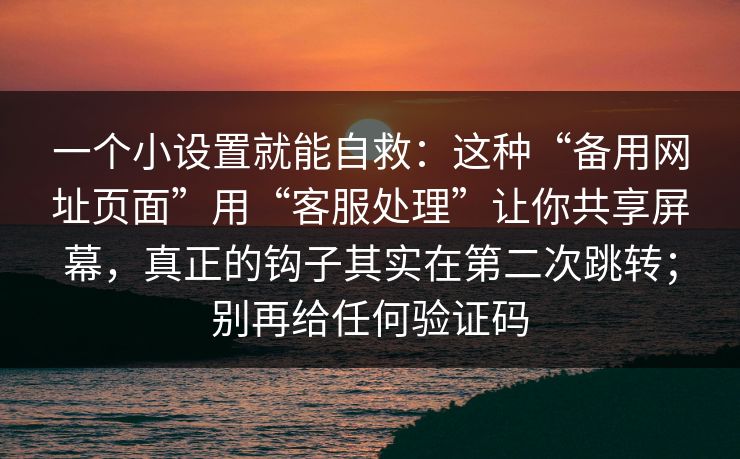一个小设置就能自救：这种“备用网址页面”用“客服处理”让你共享屏幕，真正的钩子其实在第二次跳转；别再给任何验证码