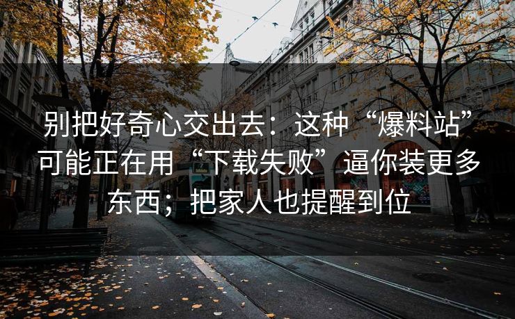 别把好奇心交出去：这种“爆料站”可能正在用“下载失败”逼你装更多东西；把家人也提醒到位