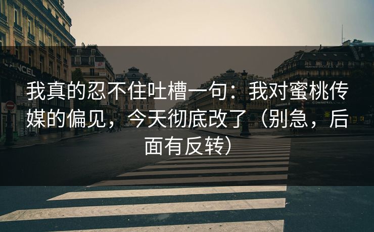 我真的忍不住吐槽一句：我对蜜桃传媒的偏见，今天彻底改了（别急，后面有反转）