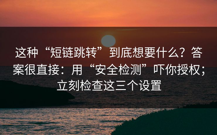 这种“短链跳转”到底想要什么？答案很直接：用“安全检测”吓你授权；立刻检查这三个设置