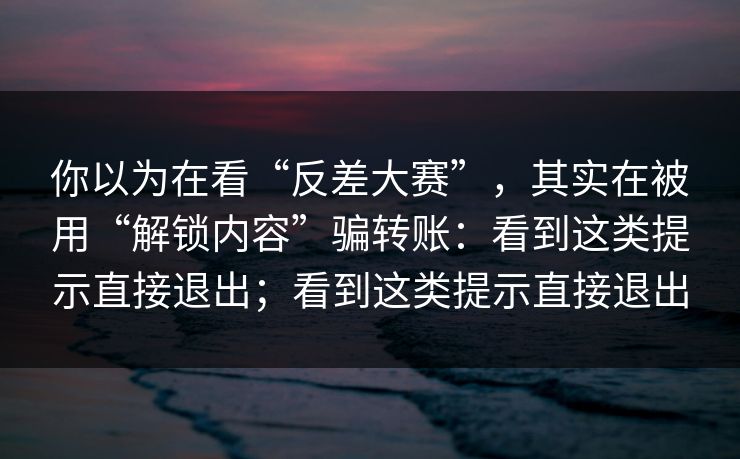 你以为在看“反差大赛”，其实在被用“解锁内容”骗转账：看到这类提示直接退出；看到这类提示直接退出