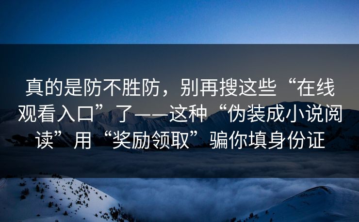 真的是防不胜防，别再搜这些“在线观看入口”了——这种“伪装成小说阅读”用“奖励领取”骗你填身份证