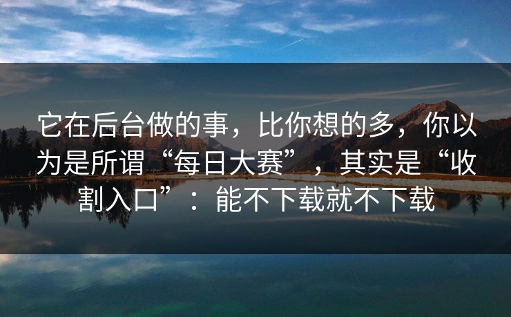 它在后台做的事，比你想的多，你以为是所谓“每日大赛”，其实是“收割入口”：能不下载就不下载