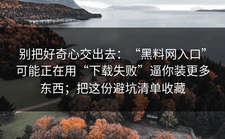 别把好奇心交出去：“<strong>黑料网</strong>入口”可能正在用“下载失败”逼你装更多东西；把这份避坑清单收藏