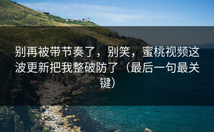 别再被带节奏了，别笑，蜜桃视频这波更新把我整破防了（最后一句最关键）