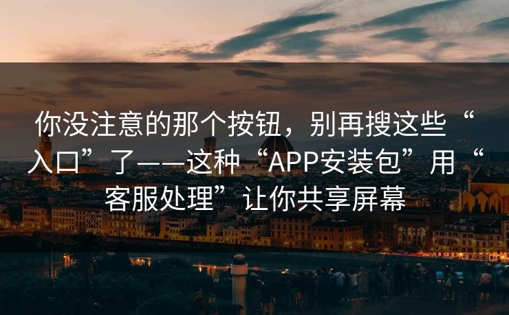 你没注意的那个按钮，别再搜这些“入口”了——这种“APP安装包”用“客服处理”让你共享屏幕