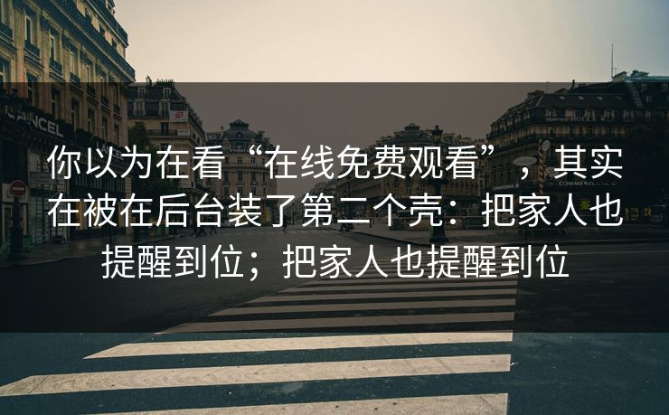 你以为在看“在线免费观看”，其实在被在后台装了第二个壳：把家人也提醒到位；把家人也提醒到位