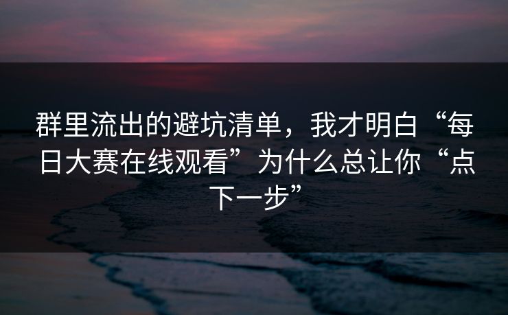 群里流出的避坑清单，我才明白“每日大赛在线观看”为什么总让你“点下一步”