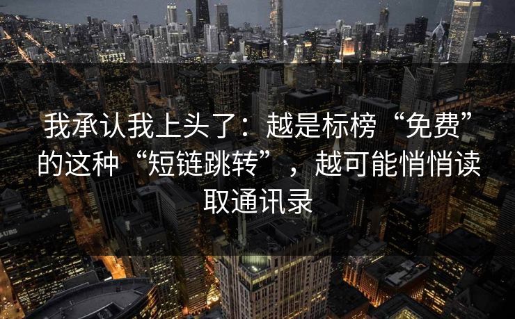 我承认我上头了：越是标榜“免费”的这种“短链跳转”，越可能悄悄读取通讯录