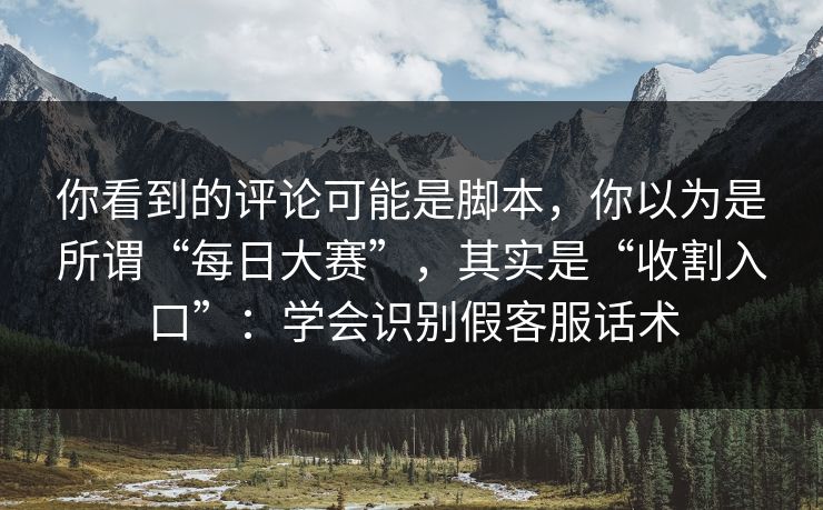 你看到的评论可能是脚本，你以为是所谓“每日大赛”，其实是“收割入口”：学会识别假客服话术