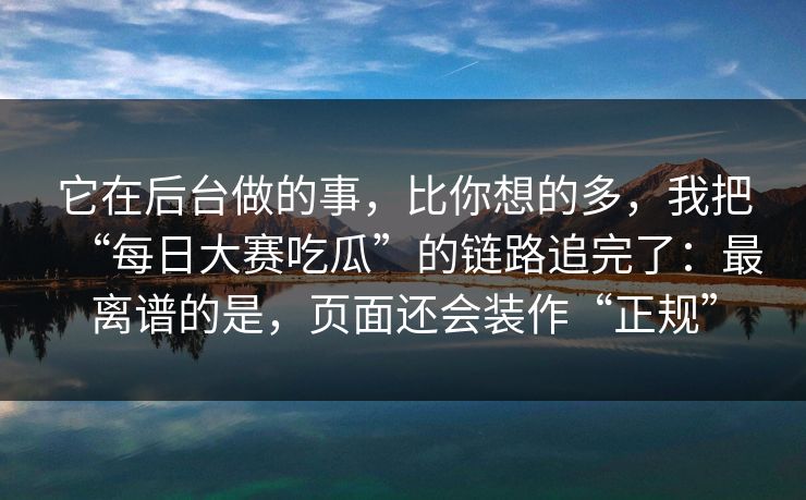 它在后台做的事，比你想的多，我把“每日大赛吃瓜”的链路追完了：最离谱的是，页面还会装作“正规”