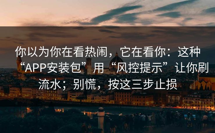 你以为你在看热闹，它在看你：这种“APP安装包”用“风控提示”让你刷流水；别慌，按这三步止损