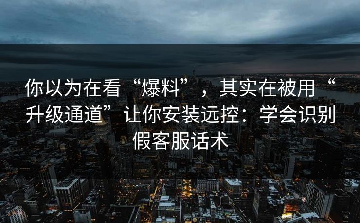 你以为在看“爆料”，其实在被用“升级通道”让你安装远控：学会识别假客服话术