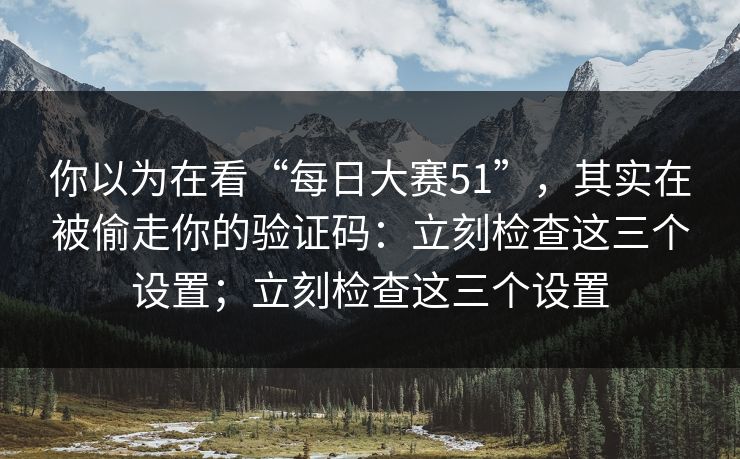 你以为在看“每日大赛51”，其实在被偷走你的验证码：立刻检查这三个设置；立刻检查这三个设置