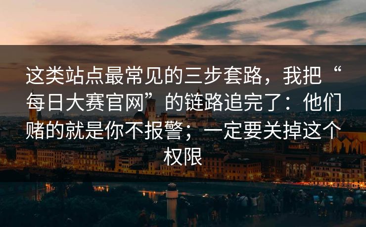 这类站点最常见的三步套路，我把“每日大赛官网”的链路追完了：他们赌的就是你不报警；一定要关掉这个权限