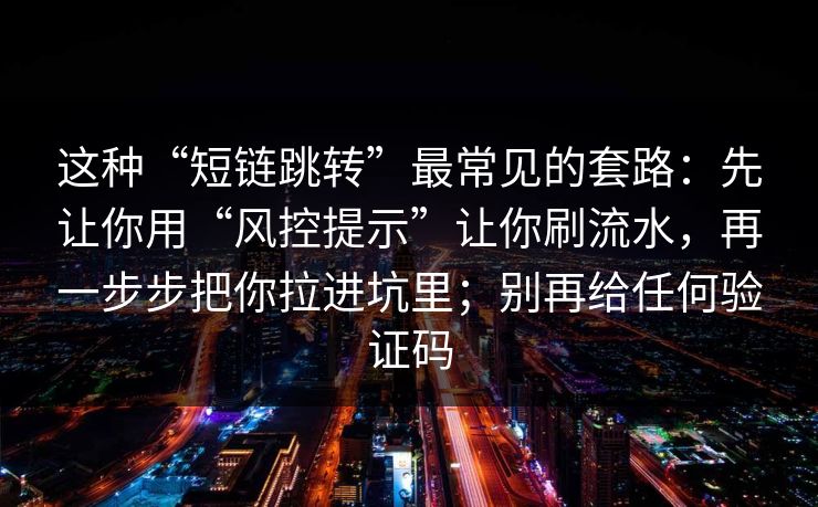 这种“短链跳转”最常见的套路：先让你用“风控提示”让你刷流水，再一步步把你拉进坑里；别再给任何验证码