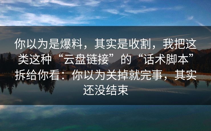 你以为是爆料，其实是收割，我把这类这种“云盘链接”的“话术脚本”拆给你看：你以为关掉就完事，其实还没结束