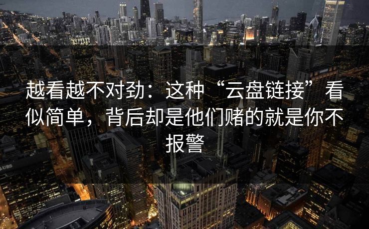 越看越不对劲：这种“云盘链接”看似简单，背后却是他们赌的就是你不报警