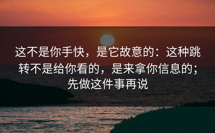 这不是你手快，是它故意的：这种跳转不是给你看的，是来拿你信息的；先做这件事再说