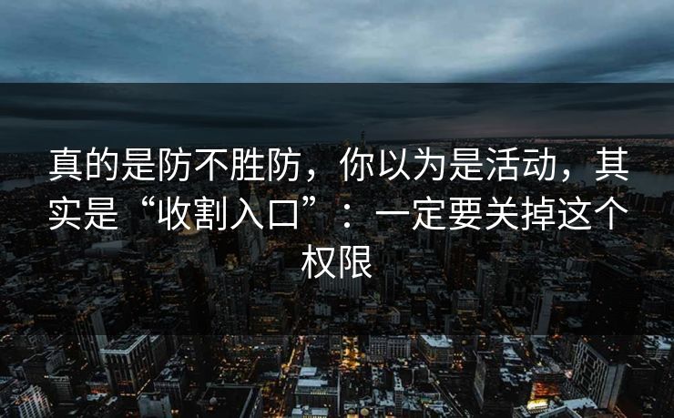 真的是防不胜防，你以为是活动，其实是“收割入口”：一定要关掉这个权限