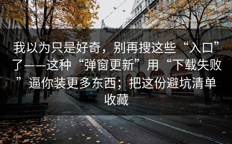 我以为只是好奇，别再搜这些“入口”了——这种“弹窗更新”用“下载失败”逼你装更多东西；把这份避坑清单收藏