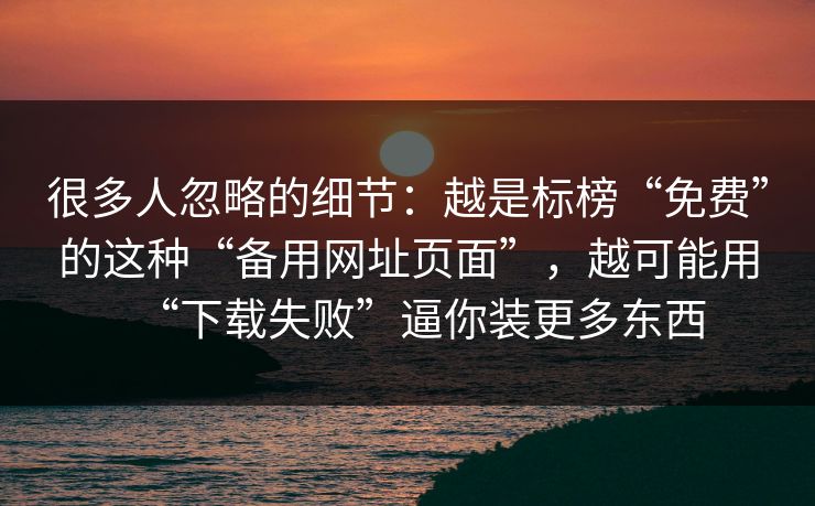 很多人忽略的细节：越是标榜“免费”的这种“备用网址页面”，越可能用“下载失败”逼你装更多东西