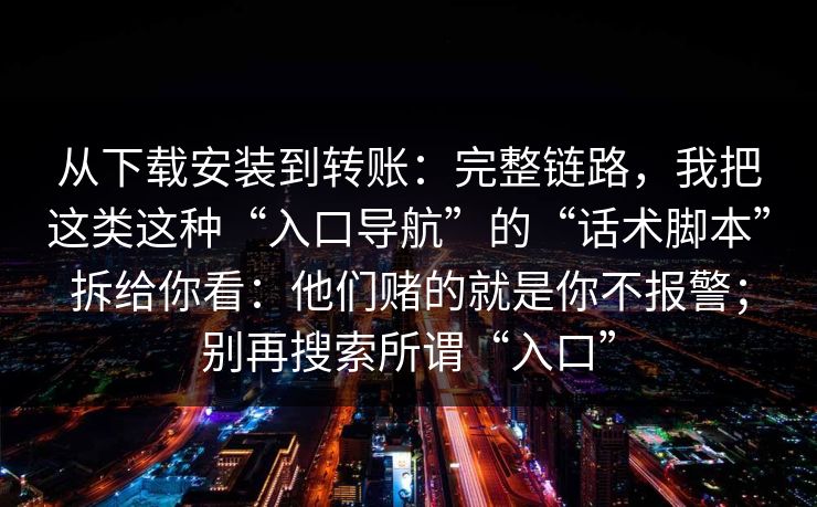 从下载安装到转账：完整链路，我把这类这种“入口导航”的“话术脚本”拆给你看：他们赌的就是你不报警；别再搜索所谓“入口”