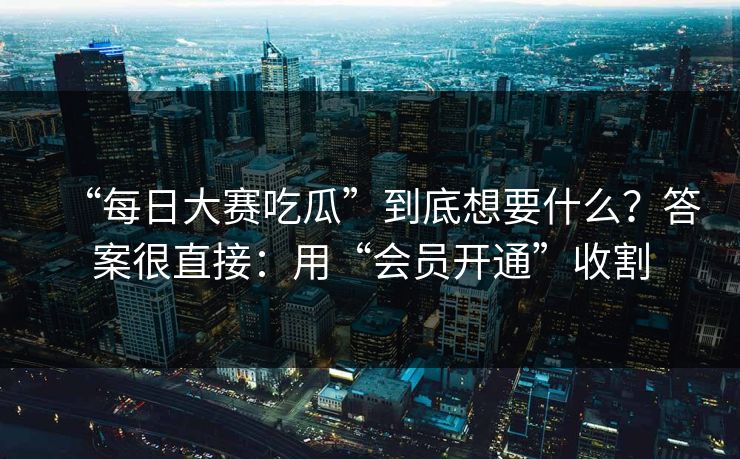 “每日大赛吃瓜”到底想要什么？答案很直接：用“会员开通”收割