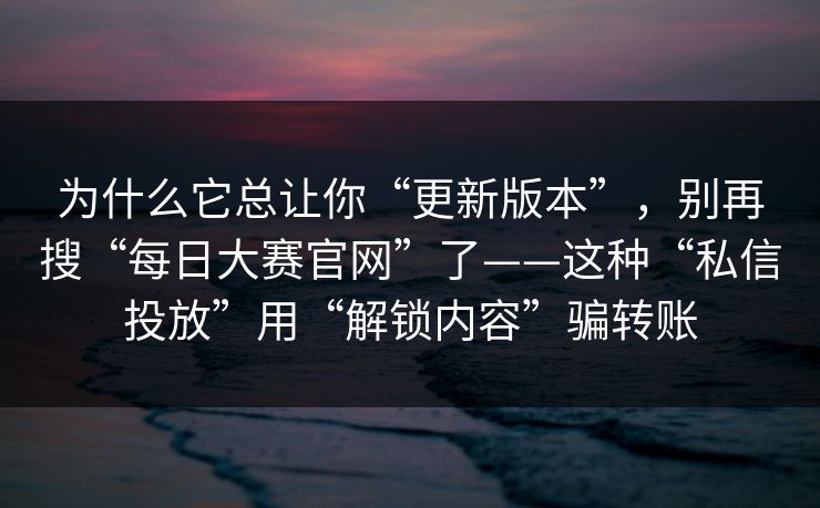 为什么它总让你“更新版本”，别再搜“每日大赛官网”了——这种“私信投放”用“解锁内容”骗转账