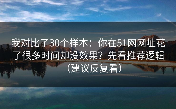 我对比了30个样本：你在51网网址花了很多时间却没效果？先看推荐逻辑（建议反复看）