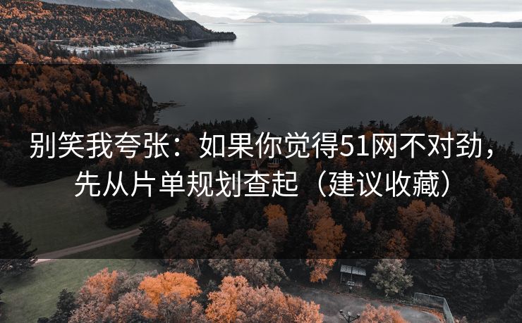 别笑我夸张：如果你觉得51网不对劲，先从片单规划查起（建议收藏）